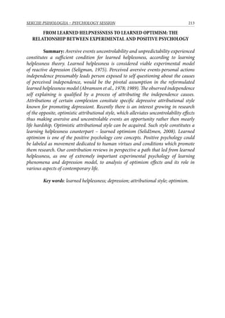213SEKCIJE PSIHOLOGIJA – PSYCHOLOGY SESSION
FROM LEARNED HELPNESSNESS TO LEARNED OPTIMISM: THE
RELATIONSHIP BETWEEN EXPERIMENTAL AND POSITIVE PSYCHOLOGY
Summary: Aversive events uncontrolability and unpredictability experienced
constitutes a sufficient condition for learned helplessness, according to learning
helplessness theory. Learned helplessness is considered viable experimental model
of reactive depression (Seligman, 1975). Perceived aversive events-personal actions
independence presumably leads person exposed to self questioning about the causes
of perceived independence, would be the pivotal assumption in the reformulated
learned helplessness model (Abramson et al., 1978; 1989). The observed independence
self explaining is qualified by a process of attributing the independence causes.
Attributions of certain complexion consitute specific depressive attributional style
known for promoting depressiont. Recently there is an interest growing in research
of the opposite, optimistic attributional style, which alleviates uncontrolability effects
thus making aversive and uncontrolable events an opportunity rather then mearly
life hardship. Optimistic attributional style can be acquired. Such style constitutes a
learning helplessness counterpart – learned optimism (Selidžmen, 2008). Learned
optimism is one of the positive psychology core concepts. Positive psychology could
be labeled as movement dedicated to human virtues and conditions which promote
them research. Our contribution reviews in perspective a path that led from learned
helplessness, as one of extremely important experimental psychology of learning
phenomena and depression model, to analysis of optimism effects and its role in
various aspects of contemporary life.
Key words: learned helplessness; depression; attributional style; optimism.
 