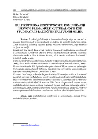 214 KNJIGA APSTRAKATA naučnog skupa Multikulturalnost i savremeno društvo
Dušan Todorović
Filozofski fakultet
Univerzitet u Nišu
MULTIKULTURNA SENZITIVNOST U KOMUNIKACIJI
I STAVOVI PREMA MULTIKULTURALNOSTI KOD
STUDENATA IZ RAZLIČITIH KULTURNIH MILJEA
Rezime: Trendovi globalizacije i internacionalizacije daju na sve većem
značaju kompetentnosti u komunikaciji sa ljudima iz različitih kulturnih miljea.
Život u različitoj kulturnoj zajednici postaje polako ne samo norma, nego izuzetak
za ljude na zemlji.
Istraživanje ima za cilj da se utvrde razlike u izraženosti multikulturne senzitivnosti
u komunikaciji i pozitivnih stavova prema multikulturalnosti između studenata
društvenih nauka u Nišu i Novom Pazaru, ali i između studenata društvenih i
tehničkih nauka u Nišu.
Instrumenti istraživanja: Monroova skala stavova prema multikulturalnosti (Munroe,
2006), Skala međukulturne senzitivnosti u komunikaciji (Chen and Starosta, 2000).
Uzorak istraživanja: 162 ispitanika oba pola, studenti Departmana za psihologiju
Univerziteta u Nišu, studenti Odeljenja za psihologiju Univerziteta u Novom Pazaru
i studenti tehničkih fakulteta Univerziteta u Nišu.
Rezultati istraživanja pokazuju da postoje statistički značajne razlike u izraženosti
pojedinih aspekata međukulturne senzitivnosti između studenata različitih fakulteta,
te da je ta senzitivnost znatno izraženija kod studenata u Novom Pazaru u odnosu na
studente društvenih ili tehničkih nauka u Nišu. Što se tiče pozitivnih stavova prema
multikulturalnosti, nema razlika u izraženosti između studenata psihologije u Nišu i
Novom Pazaru. Ipak, studenti psihologije u Novom Pazaru imaju izraženije pozitivne
stavove prema multikulturalnosti u odnosu na studente tehničkih fakulteta u Nišu.
Ključne reči: multikulturna senzitivnost u komunikaciji, stavovi prema
multikulturalnosti, studenti.
	 enterprise.dt@gmail.com
 
