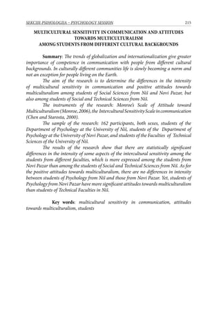 215SEKCIJE PSIHOLOGIJA – PSYCHOLOGY SESSION
MULTICULTURAL SENSITIVITY IN COMMUNICATION AND ATTITUDES
TOWARDS MULTICULTURALISM
AMONG STUDENTS FROM DIFFERENT CULTURAL BACKGROUNDS
Summary: The trends of globalization and internationalization give greater
importance of competence in communication with people from different cultural
backgrounds. In culturally different communities life is slowly becoming a norm and
not an exception for people living on the Earth.
The aim of the research is to determine the differences in the intensity
of multicultural sensitivity in communication and positive attitudes towards
multiculturalism among students of Social Sciences from Niš and Novi Pazar, but
also among students of Social and Technical Sciences from Niš.
The instruments of the research: Monroe’s Scale of Attitude toward
Multiculturalism(Monroe,2006),the InterculturalSensitivityScaleincommunication
(Chen and Starosta, 2000).
The sample of the research: 162 participants, both sexes, students of the
Department of Psychology at the University of Niš, students of the Department of
Psychology at the University of Novi Pazar, and students of the Faculties of Technical
Sciences of the University of Niš.
The results of the research show that there are statistically significant
differences in the intensity of some aspects of the intercultural sensitivity among the
students from different faculties, which is more expressed among the students from
Novi Pazar than among the students of Social and Technical Sciences from Niš. As for
the positive attitudes towards multiculturalism, there are no differences in intensity
between students of Psychology from Niš and those from Novi Pazar. Yet, students of
Psychology from Novi Pazar have more significant attitudes towards multiculturalism
than students of Technical Faculties in Niš.
Key words: multicultural sensitivity in communication, attitudes
towards multiculturalism, students
 