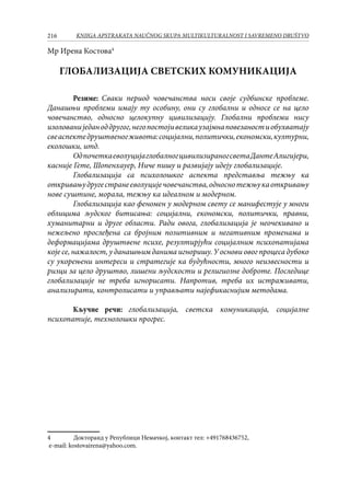 216 KNJIGA APSTRAKATA naučnog skupa Multikulturalnost i savremeno društvo
Mр Ирена Костова
ГЛОБАЛИЗАЦИЈА СВЕТСКИХ КОМУНИКАЦИЈА
Резиме: Сваки период човечанства носи своје судбинске проблеме.
Данашњи проблеми имају ту особину, они су глобални и односе се на цело
човечанство, односно целокупну цивилизацију. Глобални проблеми нису
изолованиједаноддругог,негопостојивеликаузајмнаповезаностиобухватају
свеаспектедруштвеногживота:социјални,политички,економски,културни,
еколошки, итд.
ОдпочеткаеволуцијаглобалногцивилизираногсветаДантеАлигијери,
касније Гете, Шопенхауер, Ниче пишу и развијају идеју глобализације.
Глобализација са психолошког аспекта представља тежњу ка
откривањудругестранееволуцијечовечанства,односнотежњукаоткривању
нове суштине, морала, тежњу ка идеалном и модерном.
Глобализација као феномен у модерном свету се манифестује у многи
облицима људског битисања: социјални, економски, политички, правни,
хуманитарни и друге области. Ради овога, глобализација је неочекивано и
нежељено прослеђена са бројним позитивним и негативним променама и
деформацијама друштвене психе, резултирјући социјалним психопатијама
које се, нажалост, у данашњим данима игноришу. У основи овог процеса дубоко
су укорењени интереси и стратегије ка будућности, много неизвесности и
ризци за цело друштво, лишени људскости и религиозне доброте. Последице
глобализације не треба игнорисати. Напротив, треба их истраживати,
анализирати, контролисати и управљати најефикаснијим методама.
Кључне речи: глобализација, светска комуникација, социјалне
психопатије, технолошки прогрес.
	 Докторанд у Републици Немачкој, контакт тел: +491768436752,
e-mail: kostovairena@yahoo.com.
 