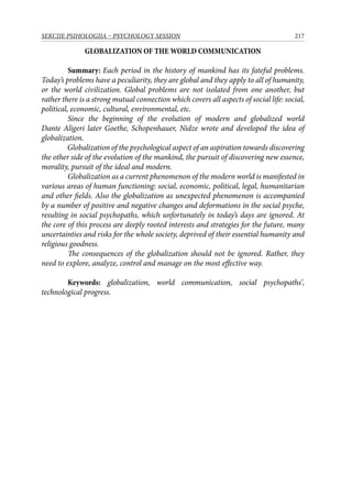 217SEKCIJE PSIHOLOGIJA – PSYCHOLOGY SESSION
GLOBALIZATION OF ТHE WORLD COMMUNICATION
Summary: Each period in the history of mankind has its fateful problems.
Today’s problems have a peculiarity, they are global and they apply to all of humanity,
or the world civilization. Global problems are not isolated from one another, but
rather there is a strong mutual connection which covers all aspects of social life: social,
political, economic, cultural, environmental, etc.
Since the beginning of the evolution of modern and globalized world
Dante Aligeri later Goethe, Schopenhauer, Nidze wrote and developed the idea of
globalization.
Globalization of the psychological aspect of an aspiration towards discovering
the other side of the evolution of the mankind, the pursuit of discovering new essence,
morality, pursuit of the ideal and modern.
Globalization as a current phenomenon of the modern world is manifested in
various areas of human functioning: social, economic, political, legal, humanitarian
and other fields. Also the globalization as unexpected phenomenon is accompanied
by a number of positive and negative changes and deformations in the social psyche,
resulting in social psychopaths, which unfortunately in today’s days are ignored. At
the core of this process are deeply rooted interests and strategies for the future, many
uncertainties and risks for the whole society, deprived of their essential humanity and
religious goodness.
The consequences of the globalization should not be ignored. Rather, they
need to explore, analyze, control and manage on the most effective way.
Keywords: globalization, world communication, social psychopaths’,
technological progress.
 