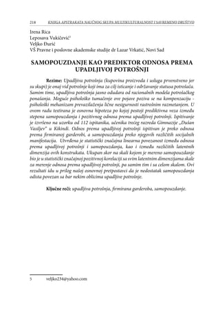 218 KNJIGA APSTRAKATA naučnog skupa Multikulturalnost i savremeno društvo
Irena Rica
Leposava Vukičević
Veljko Đurić
VŠ Pravne i poslovne akademske studije dr Lazar Vrkatić, Novi Sad
SAMOPOUZDANJE KAO PREDIKTOR ODNOSA PREMA
UPADLJIVOJ POTROŠNJI
Rezime: Upadljiva potrošnja (kupovina proizvoda i usluga prvenstveno jer
su skupi) je onaj vid potrošnje koji ima za cilj isticanje i održavanje statusa potrošača.
Samim time, upadljiva potrošnja jasno odudara od racionalnih modela potrošačkog
ponašanja. Moguće psihološko tumačenje ove pojave poziva se na kompenzaciju -
psihološki mehanizam prevazilaženja lične nesigurnosti rastrošnim razmetanjem. U
ovom radu testirana je osnovna hipoteza po kojoj postoji prediktivna veza između
stepena samopouzdanja i pozitivnog odnosa prema upadljivoj potrošnji. Ispitivanje
je izvršeno na uzorku od 112 ispitanika, učenika trećeg razreda Gimnazije „Dušan
Vasiljev“ u Kikindi. Odnos prema upadljivoj potrošnji ispitivan je preko odnosa
prema firmiranoj garderobi, a samopouzdanja preko njegovih različitih socijalnih
manifestacija. Utvrđena je statistički značajna linearna povezanost između odnosa
prema upadljivoj potrošnji i samopouzdanja, kao i između različitih latentnih
dimenzija ovih konstrukata. Ukupan skor na skali kojom je mereno samopouzdanje
bio je u statistički značajnoj pozitivnoj korelaciji sa svim latentnim dimenzijama skale
za merenje odnosa prema upadljivoj potrošnji, pa samim tim i sa celom skalom. Ovi
rezultati idu u prilog našoj osnovnoj pretpostavci da je nedostatak samopouzdanja
odista povezan sa bar nekim oblicima upadljive potrošnje.
Ključne reči: upadljiva potrošnja, firmirana garderoba, samopouzdanje.
	 veljko234@yahoo.com
 