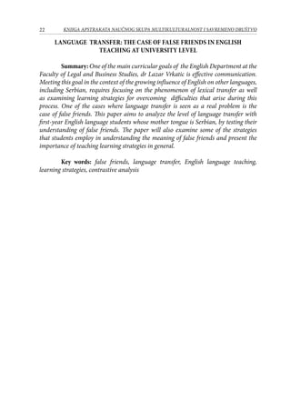 22 KNJIGA APSTRAKATA naučnog skupa Multikulturalnost i savremeno društvo
Language transfer: the case of false friends in English
teaching at university level
	 Summary: One of the main curricular goals of the English Department at the
Faculty of Legal and Business Studies, dr Lazar Vrkatic is effective communication.
Meeting this goal in the context of the growing influence of English on other languages,
including Serbian, requires focusing on the phenomenon of lexical transfer as well
as examining learning strategies for overcoming difficulties that arise during this
process. One of the cases where language transfer is seen as a real problem is the
case of false friends. This paper aims to analyze the level of language transfer with
first-year English language students whose mother tongue is Serbian, by testing their
understanding of false friends. The paper will also examine some of the strategies
that students employ in understanding the meaning of false friends and present the
importance of teaching learning strategies in general.
	
	 Key words: false friends, language transfer, English language teaching,
learning strategies, contrastive analysis
 
