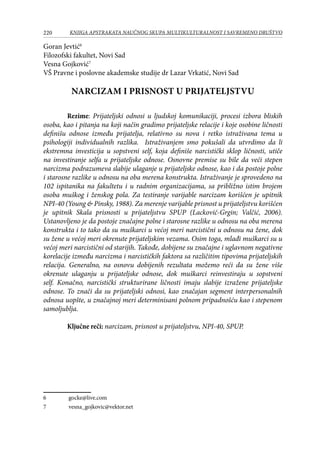 220 KNJIGA APSTRAKATA naučnog skupa Multikulturalnost i savremeno društvo
Goran Jevtić
Filozofski fakultet, Novi Sad
Vesna Gojković
VŠ Pravne i poslovne akademske studije dr Lazar Vrkatić, Novi Sad
NARCIZAM I PRISNOST U PRIJATELJSTVU
Rezime: Prijateljski odnosi u ljudskoj komunikaciji, procesi izbora bliskih
osoba, kao i pitanja na koji način gradimo prijateljske relacije i koje osobine ličnosti
definišu odnose između prijatelja, relativno su nova i retko istraživana tema u
psihologiji individualnih razlika. Istraživanjem smo pokušali da utvrdimo da li
ekstremna investicija u sopstveni self, koja definiše narcistički sklop ličnosti, utiče
na investiranje selfa u prijateljske odnose. Osnovne premise su bile da veći stepen
narcizma podrazumeva slabije ulaganje u prijateljske odnose, kao i da postoje polne
i starosne razlike u odnosu na oba merena konstrukta. Istraživanje je sprovedeno na
102 ispitanika na fakultetu i u radnim organizacijama, sa približno istim brojem
osoba muškog i ženskog pola. Za testiranje varijable narcizam korišćen je upitnik
NPI-40 (Young  Pinsky, 1988). Za merenje varijable prisnost u prijateljstvu korišćen
je upitnik Skala prisnosti u prijateljstvu SPUP (Lacković-Grgin; Valčić, 2006).
Ustanovljeno je da postoje značajne polne i starosne razlike u odnosu na oba merena
konstrukta i to tako da su muškarci u većoj meri narcistični u odnosu na žene, dok
su žene u većoj meri okrenute prijateljskim vezama. Osim toga, mlađi muškarci su u
većoj meri narcistični od starijih. Takođe, dobijene su značajne i uglavnom negativne
korelacije između narcizma i narcističkih faktora sa različitim tipovima prijateljskih
relacija. Generalno, na osnovu dobijenih rezultata možemo reći da su žene više
okrenute ulaganju u prijateljske odnose, dok muškarci reinvestiraju u sopstveni
self. Konačno, narcistički strukturirane ličnosti imaju slabije izražene prijateljske
odnose. To znači da su prijateljski odnosi, kao značajan segment interpersonalnih
odnosa uopšte, u značajnoj meri determinisani polnom pripadnošću kao i stepenom
samoljublja.
Ključne reči: narcizam, prisnost u prijateljstvu, NPI-40, SPUP.
	 gocke@live.com
	 vesna_gojkovic@vektor.net
 