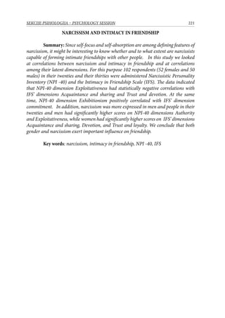 221SEKCIJE PSIHOLOGIJA – PSYCHOLOGY SESSION
NARCISSISM AND INTIMACY IN FRIENDSHIP
Summary: Since self-focus and self-absorption are among defining features of
narcissism, it might be interesting to know whether and to what extent are narcissists
capable of forming intimate friendships with other people. In this study we looked
at correlations between narcissism and intimacy in friendship and at correlations
among their latent dimensions. For this purpose 102 respondents (52 females and 50
males) in their twenties and their thirties were administered Narcissistic Personality
Inventory (NPI -40) and the Intimacy in Friendship Scale (IFS). The data indicated
that NPI-40 dimension Exploitativeness had statistically negative correlations with
IFS’ dimensions Acquaintance and sharing and Trust and devotion. At the same
time, NPI-40 dimension Exhibitionism positively correlated with IFS’ dimension
commitment. In addition, narcissism was more expressed in men and people in their
twenties and men had significantly higher scores on NPI-40 dimensions Authority
and Exploitativeness, while women had significantly higher scores ​​on IFS’ dimensions
Acquaintance and sharing, Devotion, and Trust and loyalty. We conclude that both
gender and narcissism exert important influence on friendship.
Key words: narcissism, intimacy in friendship, NPI -40, IFS
 