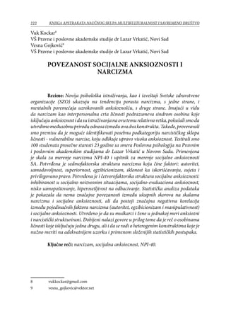 222 KNJIGA APSTRAKATA naučnog skupa Multikulturalnost i savremeno društvo
Vuk Kockar
VŠ Pravne i poslovne akademske studije dr Lazar Vrkatić, Novi Sad
Vesna Gojković
VŠ Pravne i poslovne akademske studije dr Lazar Vrkatić, Novi Sad
POVEZANOST SOCIJALNE ANKSIOZNOSTI I
NARCIZMA
Rezime: Novija psihološka istraživanja, kao i izveštaji Svetske zdravstvene
organizacije (SZO) ukazuju na tendenciju porasta narcizma, s jedne strane, i
mentalnih poremećaja uzrokovanih anksioznošću, s druge strane. Imajući u vidu
da narcizam kao interpersonalna crta ličnosti podrazumeva sindrom osobina koje
isključujuanksioznostidasuistraživanjanaovutemurelativnoretka,pokušalismoda
utvrdimomeđusobnupriroduodnosaizmeđuovadvakonstrukta.Takođe,proveravali
smo premisu da je moguće identifikovati posebnu podkategoriju narcističkog sklopa
ličnosti - vulnerabilne narcise, koju odlikuje upravo visoka anksioznost. Testirali smo
100 studenata prosečne starosti 23 godine sa smera Poslovna psihologija na Pravnim
i poslovnim akademskim studijama dr Lazar Vrkatić u Novom Sadu. Primenjena
je skala za merenje narcizma NPI-40 i upitnik za merenje socijalne anksioznosti
SA. Potvrđena je sedmofaktorska struktura narcizma koju čine faktori: autoritet,
samodovoljnost, superiornost, egzibicionizam, sklonost ka iskorišćavanju, sujeta i
privilegovano pravo. Potvrđena je i četvorofaktorska struktura socijalne anksioznosti:
inhibiranost u socijalno neizvesnim situacijama, socijalno-evaluaciona anksioznost,
nisko samopoštovanje, hiperosetljivost na odbacivanje. Statistička analiza podataka
je pokazala da nema značajne povezanosti između ukupnih skorova na skalama
narcizma i socijalne anksioznosti, ali da postoji značajna negativna korelacija
između pojedinačnih faktora narcizma (autoritet, egzibicionizam i manipulativnost)
i socijalne anksioznosti. Utvrđeno je da su muškarci i žene u jednakoj meri anksiozni
i narcistički strukturirani. Dobijeni nalazi govore u prilog tome da je reč o osobinama
ličnosti koje isključuju jedna drugu, ali i da se radi o heterogenim konstruktima koje je
nužno meriti na adekvatnijem uzorku i primenom složenijih statističkih postupaka.
Ključne reči: narcizam, socijalna anksioznost, NPI-40.
	 vukkockar@gmail.com
	 vesna_gojkovic@vektor.net
 