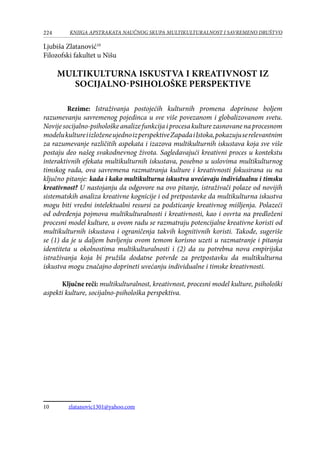 224 KNJIGA APSTRAKATA naučnog skupa Multikulturalnost i savremeno društvo
Ljubiša Zlatanović10
Filozofski fakultet u Nišu
MULTIKULTURNA ISKUSTVA I KREATIVNOST IZ
SOCIJALNO-PSIHOLOŠKE PERSPEKTIVE
Rezime: Istraživanja postojećih kulturnih promena doprinose boljem
razumevanju savremenog pojedinca u sve više povezanom i globalizovanom svetu.
Novijesocijalno-psihološkeanalizefunkcijaiprocesakulturezasnovanenaprocesnom
modelukultureiizloženeujednoizperspektiveZapadaiIstoka,pokazujuserelevantnim
za razumevanje različitih aspekata i izazova multikulturnih iskustava koja sve više
postaju deo našeg svakodnevnog života. Sagledavajući kreativni proces u kontekstu
interaktivnih efekata multikulturnih iskustava, posebno u uslovima multikulturnog
timskog rada, ova savremena razmatranja kulture i kreativnosti fokusirana su na
ključno pitanje: kada i kako multikulturna iskustva uvećavaju individualnu i timsku
kreativnost? U nastojanju da odgovore na ovo pitanje, istraživači polaze od novijih
sistematskih analiza kreativne kognicije i od pretpostavke da multikulturna iskustva
mogu biti vredni intelektualni resursi za podsticanje kreativnog mišljenja. Polazeći
od određenja pojmova multikulturalnosti i kreativnosti, kao i osvrta na predloženi
procesni model kulture, u ovom radu se razmatraju potencijalne kreativne koristi od
multikulturnih iskustava i ograničenja takvih kognitivnih koristi. Takođe, sugeriše
se (1) da je u daljem bavljenju ovom temom korisno uzeti u razmatranje i pitanja
identiteta u okolnostima multikulturalnosti i (2) da su potrebna nova empirijska
istraživanja koja bi pružila dodatne potvrde za pretpostavku da multikulturna
iskustva mogu značajno doprineti uvećanju individualne i timske kreativnosti.
Ključne reči: multikulturalnost, kreativnost, procesni model kulture, psihološki
aspekti kulture, socijalno-psihološka perspektiva.
10	 zlatanovic1301@yahoo.com
 