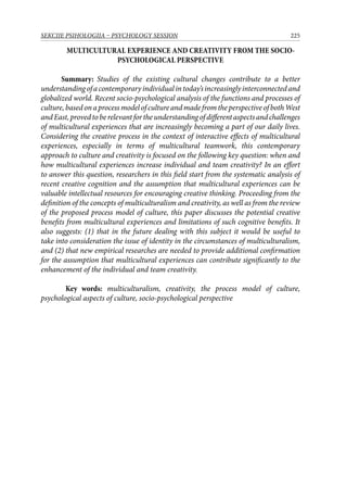 225SEKCIJE PSIHOLOGIJA – PSYCHOLOGY SESSION
MULTICULTURAL EXPERIENCE AND CREATIVITY FROM THE SOCIO-
PSYCHOLOGICAL PERSPECTIVE
Summary: Studies of the existing cultural changes contribute to a better
understandingofacontemporaryindividualintoday’sincreasinglyinterconnectedand
globalized world. Recent socio-psychological analysis of the functions and processes of
culture,basedonaprocessmodelofcultureandmadefromtheperspectiveofbothWest
andEast,provedtoberelevantfortheunderstandingofdifferentaspectsandchallenges
of multicultural experiences that are increasingly becoming a part of our daily lives.
Considering the creative process in the context of interactive effects of multicultural
experiences, especially in terms of multicultural teamwork, this contemporary
approach to culture and creativity is focused on the following key question: when and
how multicultural experiences increase individual and team creativity? In an effort
to answer this question, researchers in this field start from the systematic analysis of
recent creative cognition and the assumption that multicultural experiences can be
valuable intellectual resources for encouraging creative thinking. Proceeding from the
definition of the concepts of multiculturalism and creativity, as well as from the review
of the proposed process model of culture, this paper discusses the potential creative
benefits from multicultural experiences and limitations of such cognitive benefits. It
also suggests: (1) that in the future dealing with this subject it would be useful to
take into consideration the issue of identity in the circumstances of multiculturalism,
and (2) that new empirical researches are needed to provide additional confirmation
for the assumption that multicultural experiences can contribute significantly to the
enhancement of the individual and team creativity.
Key words: multiculturalism, creativity, the process model of culture,
psychological aspects of culture, socio-psychological perspective
 