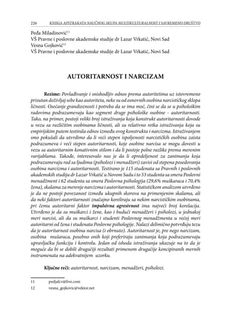 226 KNJIGA APSTRAKATA naučnog skupa Multikulturalnost i savremeno društvo
Peđa Miladinović11
VŠ Pravne i poslovne akademske studije dr Lazar Vrkatić, Novi Sad
Vesna Gojković12
VŠ Pravne i poslovne akademske studije dr Lazar Vrkatić, Novi Sad
AUTORITARNOST I NARCIZAM
Rezime: Povlađivanje i snishodljiv odnos prema autoritetima uz istovremeno
prisutan doživljaj sebe kao autoriteta, neke su od osnovnih osobina narcističkog sklopa
ličnosti. Osećanje grandioznosti i potreba da se ima moć, čini se da se u psihološkim
radovima podrazumevaju kao segment druge psihološke osobine - autoritarnosti.
Tako, na primer, postoji veliki broj istraživanja koja konstrukt autoritarnosti dovode
u vezu sa različitim osobinama ličnosti, ali su relativno retka istraživanja koja su
empirijskim putem testirala odnos između ovog konstrukta i narcizma. Istraživanjem
smo pokušali da utvrdimo da li veći stepen ispoljenosti narcističkih osobina zaista
podrazumeva i veći stepen autoritarnosti, koje osobine narcisa se mogu dovesti u
vezu sa autoritarnim konativnim stilom i da li postoje polne razlike prema merenim
varijablama. Takođe, interesovalo nas je da li opredeljenost za zanimanja koja
podrazumevaju rad sa ljudima (psiholozi i menadžeri) zavisi od stepena posedovanja
osobina narcizma i autoritarnosti. Testirano je 115 studenata sa Pravnih i poslovnih
akademskih studija dr Lazar Vrkatić u Novom Sadu i to 53 studenta sa smera Poslovni
menadžment i 62 studenta sa smera Poslovna psihologija (29,6% muškaraca i 70,4%
žena), skalama za merenje narcizma i autoritarnosti. Statističkom analizom utvrđeno
je da ne postoji povezanost između ukupnih skorova na primenjenim skalama, ali
da neki faktori autoritarnosti značajno koreliraju sa nekim narcističkim osobinama,
pri čemu autoritarni faktor impulsivna agresivnost ima najveći broj korelacija.
Utvrđeno je da su muškarci i žene, kao i budući menadžeri i psiholozi, u jednakoj
meri narcisi, ali da su muškarci i studenti Poslovnog menadžmenta u većoj meri
autoritarni od žena i studenata Poslovne psihologije. Nalazi delimično potvrđuju tezu
da je autoritarnost osobina narcisa (i obrnuto). Autoritarnost je, pre nego narcizam,
osobina mušaraca, posebno onih koji preferiraju zanimanja koja podrazumevaju
upravljačku funkciju i kontrolu. Jedan od ishoda istraživanja ukazuje na to da je
moguće da bi se dobili drugačiji rezultati primenom drugačije koncipiranih mernih
instrumenata na adekvatnijem uzorku. 					
Ključne reči: autoritarnost, narcizam, menadžeri, psiholozi.
11	 pedjafcv@live.com
12	 vesna_gojkovic@vektor.net
 