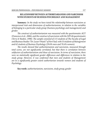 227SEKCIJE PSIHOLOGIJA – PSYCHOLOGY SESSION
RELATIONSHIP BETWEEN AUTHORITARIANISM AND NARCISSISM
WITH STUDENTS OF BUSINESS PSYCHOLOGY AND MANAGEMENT
Summary: In the study we have tested the relationship between narcissism as
interpersonal trait and dimensions of authoritarianism, in relation to the variables
of belonging to a particular study group (business psychology and management) and
gender.
The construct of authoritarianism was measured with the questionnaire AUT
(Francesco et al., 2006), and the construct of narcissism with the NPI 40 questionnaire
(Terry  Raskin, 1998). The sample consisted of 115 students of The Faculty of Legal
and Business Studies “Dr. Lazar Vrkatić” of Novi Sad, with 53 students of Management
and 62 students of Business Psychology (29.6% men and 70.4% women).
The results showed that authoritarianism and narcissism, measured through
total scores, are not significantly correlated, but that there is correlation between
subfactors of authoritarianism and those of narcissism. In terms of narcissism, there
were no statistically significant gender differences and differences in relation to the
study group. However, it was confirmed that men and students of Management
are to a significantly greater extent authoritarian towards women and students of
Psychology.
Key words: authoritarianism, narcissism, study group, gender
 