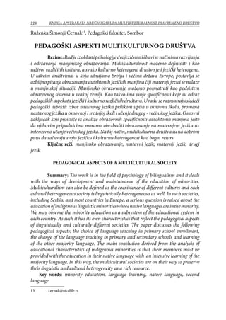 228 KNJIGA APSTRAKATA naučnog skupa Multikulturalnost i savremeno društvo
Ruženka Šimonji Černak13
, Pedagoški fakultet, Sombor
PEDAGOŠKI ASPEKTI MULTIKULTURNOG DRUŠTVA
Rezime:Radjeizoblastipsihologijedvojezičnostiibavisenačinimarazvijanja
i održavanja manjinskog obrazovanja. Multikulturalnost možemo definisati i kao
suživot različitih kultura, a svako kulturno heterogeno društvo je i jezički heterogeno.
U takvim društvima, u koja ubrajamo Srbiju i većinu država Evrope, postavlja se
ozbiljno pitanje obrazovanja autohtonih jezičkih manjina čiji maternji jezici se nalaze
u manjinskoj situaciji. Manjinsko obrazovanje možemo posmatrati kao podsistem
obrazovnog sistema u svakoj zemlji. Kao takvo ima svoje specifičnosti koje su odraz
pedagoškihaspekatajezičkiikulturnorazličitihdruštava.Uraduserazmatrajusledeći
pedagoški aspekti: izbor nastavnog jezika prilikom upisa u osnovnu školu, promena
nastavnog jezika u osnovnoj i srednjoj školi i učenje drugog - većinskog jezika. Osnovni
zaključak koji proističe iz analize obrazovnih specifičnosti autohtonih manjina jeste
da njihovim pripadnicima moramo obezbediti obrazovanje na maternjem jeziku uz
intenzivno učenje većinskog jezika. Na taj način, multikulturna društva su na dobrom
putu da sačuvaju svoju jezičku i kulturnu heterogenost kao bogat resurs.
Ključne reči: manjinsko obrazovanje, nastavni jezik, maternji jezik, drugi
jezik.
PEDAGOGICAL ASPECTS OF A MULTICULTURAL SOCIETY
Summary: The work is in the field of psychology of bilingualism and it deals
with the ways of development and maintainance of the education of minorities.
Multiculturalism can also be defined as the coexistence of different cultures and each
cultural heterogeneous society is linguistically heterogeneous as well. In such societies,
including Serbia, and most countries in Europe, a serious question is raised about the
educationofindigenouslinguisticminoritieswhosenativelanguages​​areintheminority.
We may observe the minority education as a subsystem of the educational system in
each country. As such it has its own characteristics that reflect the pedagogical aspects
of linguistically and culturally different societies. The paper discusses the following
pedagogical aspects: the choice of language teaching in primary school enrollment,
the change of the language teaching in primary and secondary schools and learning
of the other majority language. The main conclusion derived from the analysis of
educational characteristics of indigenous minorities is that their members must be
provided with the education in their native language with an intensive learning of the
majority language. In this way, the multicultural societies are on their way to preserve
their linguistic and cultural heterogeneity as a rich resource.
Key words: minority education, language learning, native language, second
language
13	 cernak@stcable.rs
 