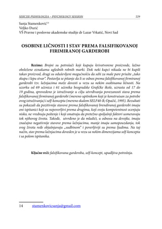 229SEKCIJE PSIHOLOGIJA – PSYCHOLOGY SESSION
Sanja Stamenković14
Veljko Đurić
VŠ Pravne i poslovne akademske studije dr Lazar Vrkatić, Novi Sad
OSOBINE LIČNOSTI I STAV PREMA FALSIFIKOVANOJ
FIRIMIRANOJ GARDEROBI
Rezime: Brojni su potrošači koji kupuju krivotvorene proizvode, lažno
obeležene oznakama uglednih robnih marki. Dok neki kupci nikada ne bi kupili
takav proizvod, drugi su oduševljeni mogućnošću da sebi za male pare priušte „tako
skupu i lepu stvar“. Postavlja se pitanje da li se odnos prema falsifikovanoj firmiranoj
garderobi tzv. lažnjacima može dovesti u vezu sa nekim osobinama ličnosti. Na
uzorku od 69 učenica i 61 učenika beogradske Grafičke škole, uzrasta od 17 do
19 godina, sprovedeno je istraživanje u cilju utvrđivanja povezanosti stava prema
falsifikovanoj firmiranoj garderobi (mereno upitnikom koji je konstruisan za potrebe
ovog istraživanja) i self-koncepta (mereno skalom SELF40-R; Opačić, 1995). Rezultati
su pokazali da pozitivnije stavove prema falsifikovanoj brendiranoj garderobi imaju
oni ispitanici koji su nepoverljivi prema drugima, koji svoju kompetentnost ocenjuju
nisko, ne vrednuju poštenje i koji smatraju da pretežno spoljašnji faktori usmeravaju
tok njihovog života. Takođe, utvrđeno je da mladići, u odnosu na devojke, imaju
značajno negativnije stavove prema lažnjacima, manje imaju samopouzdanja, tok
svog života ređe objašnjavaju „sudbinom“ i poverljiviji su prema ljudima. Na taj
način, stav prema lažnjacima doveden je u vezu sa nekim dimenzijama self-koncepta
i sa polom ispitanika.
Ključne reči: falsifikovana garderoba, self-koncept, upadljiva potrošnja.
14	 stamenkovicsanja@gmail.com
 