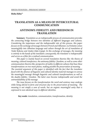 23SEKCIJA FILOLOGIJA – PHILOLOGY SESSION
Holta Heba12
Translation as a means of intercultural
communication
Antinomy: Fidelity and Freedom in
Translation
	 Summary: Translation as an indispensable process of communication provides
the connecting bridge between two identities of different languages and cultures.
Considering the importance and the indispensable role of this process, this paper
focuses on the exchange of messages between French and Albanian. La Fontaine comes
meaningfully into Albanian language and culture through the art of translation of
Vedat Kokona and Andon Zako Çajupi. In this exchange of messages, the meaning
is entirely in the hands of the translator; consequently, the translator is indispensable
and serves as a filter for a realised communication.
	 This paper is mainly based on several translation theories like: the theory of
meaning, cultural transference, the antinomy fidelity / freedom, as well as some other
communication theories like: perspective of reality in different cultures that base these
transformations on two main planes, making possible the preservation of meaning.
The essential argument of this paper is identified with the fact that the translator
faced with the absence of linguistic and cultural identity material manages to convey
the meaningful message through linguistic and cultural transformations as well as
the duality fidelity / freedom. The latter ones become indispensable and avoid the
untranslatability of the message.
	 The issue focuses on the transformation the word and sentence may undergo
while being altered in form and structure due to the preservation of meaning. The
meaning is not simply a sum of words, but an organic meaningful unity that is
expressed in non-identical ways in different identities.
	 Key words: translation, communication, transformation, identity
12	 holtaheba@gmail.com
 