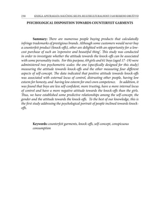 230 KNJIGA APSTRAKATA naučnog skupa Multikulturalnost i savremeno društvo
PSYCHOLOGICAL DISPOSITION TOWARDS counterfeit garments
Summary: There are numerous people buying products that calculatedly
infringe trademarks of prestigious brands. Although some customers would never buy
a counterfeit product (knock-offs), other are delighted with an opportunity for a low-
cost purchase of such an ‘expensive and beautiful thing’. This study was conducted
in order to investigate whether the attitude towards the knock-offs can be associated
with some personality traits. For this purpose, 69 girls and 61 boys (aged 17 -19) were
administered two psychometric scales: the one (specifically designed for this study)
measuring the attitude towards knock-offs and the other measuring four different
aspects of self-concept. The data indicated that positive attitude towards knock-offs
was associated with external locus of control, distrusting other people, having low
esteem for honesty, and having low esteem for one’s own competence. In addition, it
was found that boys are less self-confident, more trusting, have a more internal locus
of control and have a more negative attitude towards the knock-offs than the girls.
Thus, we have established some predictive relationships among the self-concept, the
gender and the attitude towards the knock-offs. To the best of our knowledge, this is
the first study addressing the psychological portrait of people inclined towards knock-
offs.
Keywords: counterfeit garments, knock-offs, self-concept, conspicuous
consumption
 