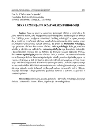 231SEKCIJE PSIHOLOGIJA – PSYCHOLOGY SESSION
Doc.dr S.Todoroska-Đurčevska15
Fakultet za detektive i kriminalistiku
Evropski univerzitet, Skoplje, R. Makedonija
NEKA RAZMIŠLJANJA O ZATVORSKOJ PSIHOLOGIJI
Rezime: Kada se govori o zatvorskoj psihologiji obično se misli da je to
jasno određeni pojam, iako o njegovom određivanju postoje neke nesuglasice. Enriko
Feri (1925) je pisao predgovor Altavilinoj „Sudskoj psihologiji“, u kojem pominje
da je pozitivno proučavanje zločinca dovelo do konstituisanja četiri naučne grane
za psihološko proučavanje ličnosti zločinca. Te grane su: kriminalna psihologija,
koja proučava zločinca kao autora zločina, sudska psihologija koja ga proučava
ukoliko je okrivljen za neki zločin, zakonska psihologija koja koordinira psihološke
i psihopatološke pojmove koji su potrebni za primenu važećih kaznenih propisa,
dok zatvorska psihologija proučava zločinca kada je osuđen i za vreme izdržavanja
kazne lišavanja slobode. Zatvorska psihologija, takođe, proučava i psihičke pojave za
vreme pritvaranja, te dok lice koje je lišeno slobode još nije osuđeno, nego se protiv
njega vodi krivični postupak. U zatvorsku psihologiju spada i psihološko proučavanje
nevino osuđenih lica. Okviri interesovanja zatvorske psihologije obuhvataju probleme
lišavanja slobode, razlike i sličnosti među osuđenicima, zatvorenički sistem i klimu,
osećanja lišavanja i druge psihološke posledice boravka u zatvoru, uključujući i
zatvorske psihoze.
Ključne reči: kriminalna, sudska, zakonska i zatvorska psihologija, lišavanje
slobode, zatvorenički sistem i klima, deprivacije, zatvorske psihoze.
15	 slobodanka.todoroska@gmail.com
 