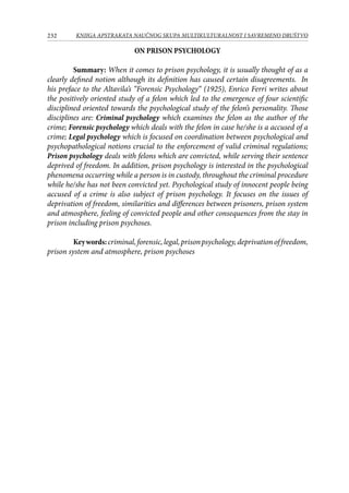 232 KNJIGA APSTRAKATA naučnog skupa Multikulturalnost i savremeno društvo
ON PRISON PSYCHOLOGY
Summary: When it comes to prison psychology, it is usually thought of as a
clearly defined notion although its definition has caused certain disagreements. In
his preface to the Altavila’s “Forensic Psychology“ (1925), Enrico Ferri writes about
the positively oriented study of a felon which led to the emergence of four scientific
disciplined oriented towards the psychological study of the felon’s personality. Those
disciplines are: Criminal psychology which examines the felon as the author of the
crime; Forensic psychology which deals with the felon in case he/she is a accused of a
crime; Legal psychology which is focused on coordination between psychological and
psychopathological notions crucial to the enforcement of valid criminal regulations;
Prison psychology deals with felons which are convicted, while serving their sentence
deprived of freedom. In addition, prison psychology is interested in the psychological
phenomena occurring while a person is in custody, throughout the criminal procedure
while he/she has not been convicted yet. Psychological study of innocent people being
accused of a crime is also subject of prison psychology. It focuses on the issues of
deprivation of freedom, similarities and differences between prisoners, prison system
and atmosphere, feeling of convicted people and other consequences from the stay in
prison including prison psychoses.
Keywords:criminal,forensic,legal,prisonpsychology,deprivationoffreedom,
prison system and atmosphere, prison psychoses
 
