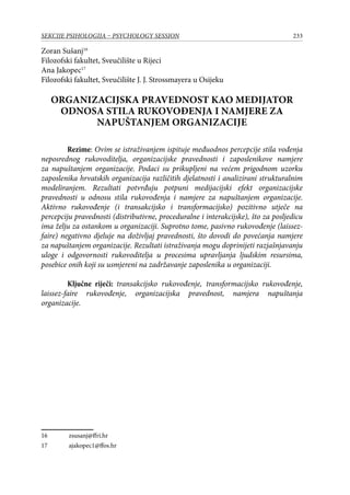 233SEKCIJE PSIHOLOGIJA – PSYCHOLOGY SESSION
Zoran Sušanj16
Filozofski fakultet, Sveučilište u Rijeci
Ana Jakopec17
Filozofski fakultet, Sveučilište J. J. Strossmayera u Osijeku
ORGANIZACIJSKA PRAVEDNOST KAO MEDIJATOR
ODNOSA STILA RUKOVOĐENJA I NAMJERE ZA
NAPUŠTANJEM ORGANIZACIJE
Rezime: Ovim se istraživanjem ispituje međuodnos percepcije stila vođenja
neposrednog rukovoditelja, organizacijske pravednosti i zaposlenikove namjere
za napuštanjem organizacije. Podaci su prikupljeni na većem prigodnom uzorku
zaposlenika hrvatskih organizacija različitih djelatnosti i analizirani strukturalnim
modeliranjem. Rezultati potvrđuju potpuni medijacijski efekt organizacijske
pravednosti u odnosu stila rukovođenja i namjere za napuštanjem organizacije.
Aktivno rukovođenje (i transakcijsko i transformacijsko) pozitivno utječe na
percepciju pravednosti (distributivne, proceduralne i interakcijske), što za posljedicu
ima želju za ostankom u organizaciji. Suprotno tome, pasivno rukovođenje (laissez-
faire) negativno djeluje na doživljaj pravednosti, što dovodi do povećanja namjere
za napuštanjem organizacije. Rezultati istraživanja mogu doprinijeti razjašnjavanju
uloge i odgovornosti rukovoditelja u procesima upravljanja ljudskim resursima,
posebice onih koji su usmjereni na zadržavanje zaposlenika u organizaciji.
Ključne riječi: transakcijsko rukovođenje, transformacijsko rukovođenje,
laissez-faire rukovođenje, organizacijska pravednost, namjera napuštanja
organizacije.
16	 zsusanj@ffri.hr
17	 ajakopec1@ffos.hr
 