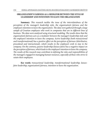 234 KNJIGA APSTRAKATA naučnog skupa Multikulturalnost i savremeno društvo
ORGANIZATION’S FAIRNESS AS A MEDIATOR BETWEEN THE STYLE OF
LEADERSHIP AND INTENTION TO LEAVE THE ORGANIZATION
Summary: This research tackles the issue of the interrelatedness of the
perception of the manager’s leadership style, the organization’s fairness and the
employee’s intention to leave the organization. The data were gathered through a large
sample of Croatian employees who work in companies that are in different lines of
business. The data were analyzed using structural modeling. The results show that the
organization’s fairness acts as a mediator between the manager’s leadership style and
the employee’s intention to leave the company. Active leadership (both transactional
and transformational) has a positive effect on the perception of fairness (distributive,
procedural and interactional), which results in the employee’s wish to stay in the
company. On the contrary, passive leadership (laissez-faire) has a negative impact on
the perception of fairness, which leads to the employee’s intention to leave the company.
The results of this research may contribute to defining the roles and responsibilities of
the managers engaged in managing human resources, especially of those who strive to
retain their employees.
Key words: transactional leadership, transformational leadership, laissez-
faire leadership, organization’s fairness, intention to leave the organization.
 
