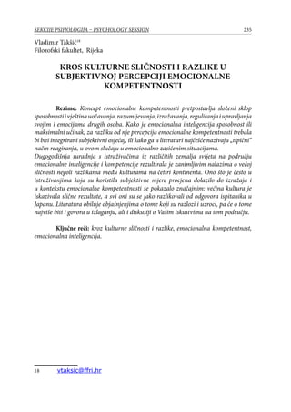 235SEKCIJE PSIHOLOGIJA – PSYCHOLOGY SESSION
Vladimir Takšić18
Filozofski fakultet, Rijeka
KROS KULTURNE SLIČNOSTI I RAZLIKE U
SUBJEKTIVNOJ PERCEPCIJI EMOCIONALNE
KOMPETENTNOSTI
Rezime: Koncept emocionalne kompetentnosti pretpostavlja složeni sklop
sposobnostiivještinauočavanja,razumijevanja,izražavanja,reguliranjaiupravljanja
svojim i emocijama drugih osoba. Kako je emocionalna inteligencija sposobnost ili
maksimalni učinak, za razliku od nje percepcija emocionalne kompetentnosti trebala
bi biti integrirani subjektivni osjećaj, ili kako ga u literaturi najčešće nazivaju „tipični“
način reagiranja, u ovom slučaju u emocionalno zasićenim situacijama.
Dugogodišnja suradnja s istraživačima iz različitih zemalja svijeta na području
emocionalne inteligencije i kompetencije rezultirala je zanimljivim nalazima o većoj
sličnosti negoli razlikama među kulturama na četiri kontinenta. Ono što je često u
istraživanjima koja su koristila subjektivne mjere procjena dolazilo do izražaja i
u kontekstu emocionalne kompetentnosti se pokazalo značajnim: većina kultura je
iskazivala slične rezultate, a svi oni su se jako razlikovali od odgovora ispitanika u
Japanu. Literatura obiluje objašnjenjima o tome koji su razlozi i uzroci, pa će o tome
najviše biti i govora u izlaganju, ali i diskusiji o Vašim iskustvima na tom području.
Ključne reči: kroz kulturne sličnosti i razlike, emocionalna kompetentnost,
emocionalna inteligencija.
18	 vtaksic@ffri.hr
 