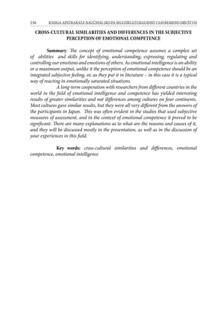 236 KNJIGA APSTRAKATA naučnog skupa Multikulturalnost i savremeno društvo
CROSS-CULTURAL SIMILARITIES AND DIFFERENCES IN THE SUBJECTIVE
PERCEPTION OF EMOTIONAL COMPETENCE
Summary: The concept of emotional competence assumes a complex set
of abilities and skills for identifying, understanding, expressing, regulating and
controlling our emotions and emotions of others. As emotional intelligence is an ability
or a maximum output, unlike it the perception of emotional competence should be an
integrated subjective feeling, or, as they put it in literature – in this case it is a typical
way of reacting in emotionally saturated situations.
A long-term cooperation with researchers from different countries in the
world in the field of emotional intelligence and competence has yielded interesting
results of greater similarities and not differences among cultures on four continents.
Most cultures gave similar results, but they were all very different from the answers of
the participants in Japan. This was often evident in the studies that used subjective
measures of assessment, and in the context of emotional competence it proved to be
significant. There are many explanations as to what are the reasons and causes of it,
and they will be discussed mostly in the presentation, as well as in the discussion of
your experiences in this field.
Key words: cross-cultural similarities and differences, emotional
competence, emotional intelligence
 