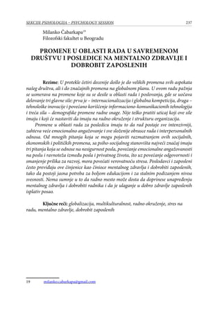 237SEKCIJE PSIHOLOGIJA – PSYCHOLOGY SESSION
Milanko Čabarkapa19
Filozofski fakultet u Beogradu
PROMENE U OBLASTI RADA U SAVREMENOM
DRUŠTVU I POSLEDICE NA MENTALNO ZDRAVLJE I
DOBROBIT ZAPOSLENIH
Rezime: U protekle četiri decenije došlo je do velikih promena svih aspekata
našeg društva, ali i do značajnih promena na globalnom planu. U ovom radu pažnja
se usmerava na promene koje su se desile u oblasti rada i poslovanja, gde se uočava
delovanje tri glavne sile: prva je – internacionalizacija i globalna kompeticija, druga –
tehnološke inovacije i povećano korišćenje informaciono-komunikacionih tehnologija
i treća sila – demografske promene radne snage. Nije teško pratiti uticaj koji ove sile
imaju i koji će nastaviti da imaju na radno okruženje i strukturu organizacija.
Promene u oblasti rada za posledicu imaju to da rad postaje sve intenzivniji,
zahteva veće emocionalno angažovanje i sve složenije obrasce rada i interpersonalnih
odnosa. Od mnogih pitanja koja se mogu pojaviti razmatranjem ovih socijalnih,
ekonomskih i političkih promena, sa psiho-socijalnog stanovišta najveći značaj imaju
tri pitanja koja se odnose na nesigurnost posla, povećanje emocionalne angažovanosti
na poslu i ravnoteža između posla i privatnog života, što uz povećanje odgovornosti i
smanjenje prilika za razvoj, mora povećati verovatnoću stresa. Poslodavci i zaposleni
često previđaju ove činjenice kao činioce mentalnog zdravlja i dobrobiti zaposlenih,
tako da postoji jasna potreba za boljom edukacijom i za stalnim podizanjem nivoa
svesnosti. Nema sumnje u to da radno mesto može dosta da doprinese unapređenju
mentalnog zdravlja i dobrobiti radnika i da je ulaganje u dobro zdravlje zaposlenih
isplativ posao.
Ključne reči: globalizacija, multikulturalnost, radno okruženje, stres na
radu, mentalno zdravlje, dobrobit zaposlenih
19	 milanko.cabarkapa@gmail.com
 