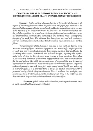 238 KNJIGA APSTRAKATA naučnog skupa Multikulturalnost i savremeno društvo
CHANGES IN THE AREA OF WORK IN MODERN SOCIETY AND
CONSEQUENCES ON MENTAL HEALTH AND WELL-BEING OF THE EMPLOYED
Summary: In the last four decades there have been a lot of changes in all
aspects of our society, however also on the global scale. This paper pays attention to the
changes that have occurred in the area of work and business operations where obvious
is the influence of the three major forces: the first one – the internationalization and
the global competition, the second one – technological innovations and the increased
use of informative-communicative technologies, and the third force – demographic
changes of the work force. The influence that these forces have and will continue to
have on working environment and on the structure of organisations is not hard to
follow.
The consequence of the changes in this area is that work has become more
intensive, requiring higher emotional engagement and increasingly complex patterns
of work and interpersonal relationships. From many questions that could arise by
examining these social, economical and political changes, regarding the psycho-
social point of view the biggest importance belongs to three questions. They relate
to job insecurity, expansion of emotional engagement at work, and balance between
the job and private life, which through extension of responsibility and decrease of
opportunities for development inevitably increases the probability of stress. Employers
and employees often overlook these facts as factors of mental health and well-being
of their employees, so it is clear that there is a need for a better education and for a
perennial raising of the level of consciousness. There is no doubt that work place can
contribute a lot to development of mental health and well-being of the employees, and
that investment in good health of the workers is a lucrative effort.
Key words: globalization, multiculturalism, working environment, stress
at work, mental health, employees’ well-being
 