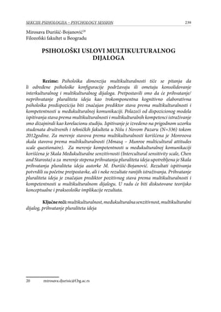 239SEKCIJE PSIHOLOGIJA – PSYCHOLOGY SESSION
Mirosava Đurišić-Bojanović20
Filozofski fakultet u Beogradu
Psihološki uslovi multikulturalnog
dijaloga
Rezime: Psihološka dimenzija multikulturalnosti tiče se pitanja da
li određene psihološke konfiguracije podržavaju ili ometaju konsolidovanje
interkulturalnog i multikulturalnog dijaloga. Pretpostavili smo da će prihvatanje/
neprihvatanje pluraliteta ideja kao trokomponentna kognitivno elaborativna
psihološka predispozicija biti značajan prediktor stava prema multikulturalnosti i
kompetentnosti u međukulturalnoj komunikaciji. Polazeći od dispozicionog modela
ispitivanja stava prema multikulturalnosti i multikulturalnih kompetenci istraživanje
smo dizajnirali kao korelacionu studiju. Ispitivanje je izvedeno na prigodnom uzorku
studenata društvenih i tehničkih fakulteta u Nišu i Novom Pazaru (N=336) tokom
2012godine. Za merenje stavova prema multikulturalnosti korišćena je Monroova
skala stavova prema multikulturalnosti (Mmasq – Munroe multicultural attitudes
scale questionaire). Za merenje kompetentnosti u međukulturalnoj komunikaciji
korišćena je Skala Međukulturalne senzitivnosti (Intercultural sensitivity scale, Chen
and Starosta) a za merenje stepena prihvatanja pluraliteta ideja upotrebljena je Skala
prihvatanja pluraliteta ideja autorke M. Đurišić-Bojanović. Rezultati ispitivanja
potvrdili su početne pretpostavke, ali i neke rezultate ranijih istraživanja. Prihvatanje
pluraliteta ideja je značajan prediktor pozitivnog stava prema multikulturalnosti i
kompetentnosti u multikulturalnom dijalogu. U radu će biti diskutovane teorijsko
konceptualne i prakseološke implikacije rezultata.
Ključnereči:multikulturalnost,međukulturalnasenzitivnost,multikulturalni
dijalog, prihvatanje pluraliteta ideja
20	 mirosava.djurisic@f.bg.ac.rs
 