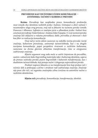 24 KNJIGA APSTRAKATA naučnog skupa Multikulturalnost i savremeno društvo
Prevođenje kao vid interkulturne komunikacije –
antinomija: tačnost i sloboda u prevodu
	 Rezime: Prevođenje kao neophodan proces komunikacije predstavlja
most između dva identiteta različitih jezika i kultura. Uzimajući u obzir važnost i
nezamenljivu ulogu ovog procesa, ovaj rad se fokusira na razmenu poruka između
Francuza i Albanaca. Lafonten se značajno javio u albanskom jeziku i kulturi kroz
umetnost prevođenja Vedat Kokona i Andana Zako Ćajupija. U ovoj razmeni poruka
značenje leži isključivo u rukama prevodilaca; dakle, prevodilac je obavezan i služi
kao filter za realizaciju komunikacije.
Ovaj rad je većim delom zasnovan na nekoliko teorija prevoda: teoriji
značenja, kulturnom prenošenju, antinomiji tačnost/sloboda, kao i na drugim
teorijama komunikacije, poput perspektive stvarnosti u različitim kulturama,
zasnovane na dvema glavnim oblastima transformacije, čime se omogućava
zadržavanje značenja.
Ključni argument ovog rada može se uočiti činjenicom da prevodilac,
suočen s odsustvom kako lingvističkog materijala tako i kulturnog identiteta, uspeva
da prenese suštinsku poruku putem lingvističkih i kulturnih transformacija, kao i
dualitetom tačnost/sloboda, koji postaju nužni i izbegavaju neprevodivost poruke.
Predmet rasprave fokusira se na transformacije kroz koje prolaze reči i
rečenice dok se prekrajaju u forme i strukture radi zadržavanja značenja. Značenje
nije prost zbir reči, već organska značenjska celina izražena na autentične načine u
različitim identitetima.
Ključne reči: prevođenje, komunikacija, transformacija, identitet.
 
