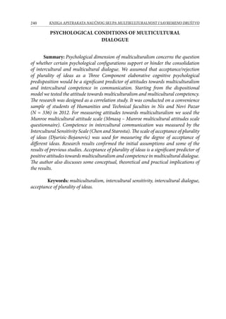 240 KNJIGA APSTRAKATA naučnog skupa Multikulturalnost i savremeno društvo
Psychological conditions of multicultural
dialogue
Summary: Psychological dimension of multiculturalism concerns the question
of whether certain psychological configurations support or hinder the consolidation
of intercultural and multicultural dialogue. We assumed that acceptance/rejection
of plurality of ideas as a Three Component elaborative cognitive psychological
predisposition would be a significant predictor of attitudes towards multiculturalism
and intercultural competence in communication. Starting from the dispositional
model we tested the attitude towards multiculturalism and multicultural competency.
The research was designed as a correlation study. It was conducted on a convenience
sample of students of Humanities and Technical faculties in Nis and Novi Pazar
(N = 336) in 2012. For measuring attitudes towards multiculturalism we used the
Munroe multicultural attitude scale (Mmasq – Munroe multicultural attitudes scale
questionnaire). Competence in intercultural communication was measured by the
Intercultural Sensitivity Scale (Chen and Starosta). The scale of acceptance of plurality
of ideas (Djurisic-Bojanovic) was used for measuring the degree of acceptance of
different ideas. Research results confirmed the initial assumptions and some of the
results of previous studies. Acceptance of plurality of ideas is a significant predictor of
positive attitudes towards multiculturalism and competence in multicultural dialogue.
The author also discusses some conceptual, theoretical and practical implications of
the results.
Keywords: multiculturalism, intercultural sensitivity, intercultural dialogue,
acceptance of plurality of ideas.
 