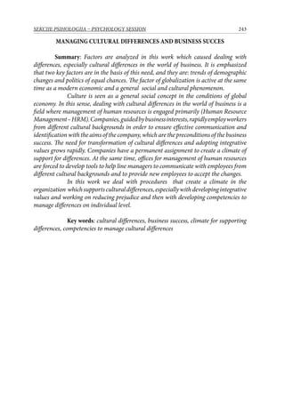 243SEKCIJE PSIHOLOGIJA – PSYCHOLOGY SESSION
MANAGING CULTURAL DIFFERENCES AND BUSINESS SUCCES
Summary: Factors are analyzed in this work which caused dealing with
differences, especially cultural differences in the world of business. It is emphasized
that two key factors are in the basis of this need, and they are: trends of demographic
changes and politics of equal chances. The factor of globalization is active at the same
time as a modern economic and a general social and cultural phenomenon.
Culture is seen as a general social concept in the conditions of global
economy. In this sense, dealing with cultural differences in the world of business is a
field where management of human resources is engaged primarily (Human Resource
Management–HRM).Companies,guidedbybusinessinterests,rapidlyemployworkers
from different cultural backgrounds in order to ensure effective communication and
identification with the aims of the company, which are the preconditions of the business
success. The need for transformation of cultural differences and adopting integrative
values grows rapidly. Companies have a permanent assignment to create a climate of
support for differences. At the same time, offices for management of human resources
are forced to develop tools to help line managers to communicate with employees from
different cultural backgrounds and to provide new employees to accept the changes.
In this work we deal with procedures that create a climate in the
organization whichsupportsculturaldifferences,especiallywithdevelopingintegrative
values and working on reducing prejudice and then with developing competencies to
manage differences on individual level.
Key words: cultural differences, business success, climate for supporting
differences, competencies to manage cultural differences
 