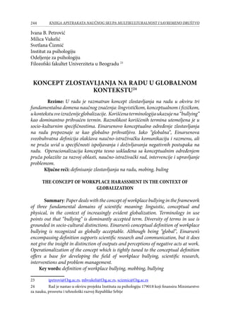 244 KNJIGA APSTRAKATA naučnog skupa Multikulturalnost i savremeno društvo
Ivana B. Petrović
Milica Vukelić
Svetlana Čizmić
Institut za psihologiju
Odeljenje za psihologiju
Filozofski fakultet Univerziteta u Beogradu 23
KONCEPT ZLOSTAVLJANJA NA RADU U GLOBALNOM
KONTEKSTU24
Rezime: U radu je razmatran koncept zlostavljanja na radu u okviru tri
fundamentalna domena naučnog značenja: lingvističkom, konceptualnom i fizičkom,
ukontekstusveizraženijeglobalizacije. Korišćenaterminologijaukazujena“bullying”
kao dominantno prihvaćen termin. Raznolikost korišćenih termina utemeljena je u
socio-kulturnim specifičnostima. Einarsenovo konceptualno određenje zlostavljanja
na radu prepoznaje se kao globalno prihvatljivo. Iako “globalna”, Einarsenova
sveobuhvatna definicija olakšava naučno-istraživačku komunikaciju i razmenu, ali
ne pruža uvid u specifičnosti ispoljavanja i doživljavanja negativnih postupaka na
radu. Operacionalizacija koncepta tesno usklađena sa konceptualnim određenjem
pruža polazište za razvoj oblasti, naučno-istraživački rad, intervencije i upravljanje
problemom.
Ključne reči: definisanje zlostavljanja na radu, mobing, buling
THE CONCEPT OF WORKPLACE HARASSMENT IN THE CONTEXT OF
GLOBALIZATION
Summary: Paper deals with the concept of workplace bullying in the framework
of three fundamental domains of scientific meaning: linguistic, conceptual and
physical, in the context of increasingly evident globalization. Terminology in use
points out that “bullying” is dominantly accepted term. Diversity of terms in use is
grounded in socio-cultural distinctions. Einarsen’s conceptual definition of workplace
bullying is recognized as globally acceptable. Although being “global”, Einarsen’s
encompassing definition supports scientific research and communication, but it does
not give the insight in distinction of outputs and perceptions of negative acts at work.
Operationalization of the concept which is tightly tuned to the conceptual definition
offers a base for developing the field of workplace bullying, scientific research,
interventions and problem management.
Key words: definition of workplace bullying, mobbing, bullying
23	 ipetrovi@f.bg.ac.rs, mbvukeli@f.bg.ac.rs, scizmic@f.bg.ac.rs
24	 Rad je nastao u okviru projekta Instituta za psihologiju 179018 koji finansira Ministarstvo
za nauku, prosvetu i tehnološki razvoj Republike Srbije
 