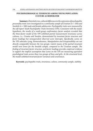 246 KNJIGA APSTRAKATA naučnog skupa Multikulturalnost i savremeno društvo
PSYCHOPATHOLOGICAL TENDENCIES AMONG YOUNG POPULATION:
CULTURE AS MODERATOR
Summary:Potentialcross-culturaldifferencesintheexpressionofpsychopathic
personality traits were investigated in a community sample of Croatian (n = 550) and
Swedish (n = 500) male and female adolescents. Psychopathic traits were measured by
the self-report Youth Psychopathic Traits Inventory (YPI). Consistent with the study’s
hypothesis, the results of a multi-group confirmatory factor analysis revealed that
the three-factor model of the YPI exhibited partial measurement invariance across
cultures, i.e., Croatia and Sweden, demonstrated by invariant factor structure and
factor loadings but nonequivalent observed score intercepts. Specifically, scores on
the YPI subscales Lying, Remorselessness, Manipulation and Irresponsibility are not
directly comparable between the two groups. Latent means of the partial invariant
model were lower for the Swedish sample, compared to the Croatian sample. The
finding of invariant factor structure and factor loadings provides empirical evidence
to support the implicit assumption that scores on the YPI are measuring equivalent
psychological traits across these two groups of boys and girls. At the structural level,
the model exhibited invariant factor variances and covariances.
Keywords: psychopathic traits, invariance, culture, community sample, stability
 