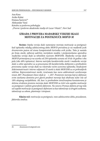 247SEKCIJE PSIHOLOGIJA – PSYCHOLOGY SESSION
Ana Kasa
Aniko Kokai
Dušana Šarčević26
Aleksandar Vasić
Katedra za poslovnu psihologiju
„Pravne i poslovne akademske studije dr Lazar Vrkatić“, Novi Sad
Izrada i provera mađarske verzije skale
motivacije za postignuće MOP/D-M
Rezime: Srpska verzija skale namenjene merenju motivacije za postignuće
kod ispitanika mlađeg adolescentnog doba MOP/D prevedena je na mađarski jezik
dvosmernim putem od strane kompetentnih korisnika ovih jezika. Tako je nastala
po broju stavki, njihovoj sadržini, teorijskom modelu i pretpostavkama uporediva
mađarska verzija skale sa tehničkim nazivom MOP/DM. Mađarska verzija skale
MOP/D primenjena je na uzorku od 250 ispitanika uzrasta od 10 do 16 godina i oba
pola (oko 48% ispitanica). Interne metrijske karakteristike stavki i mađarske verzije
skale u celini uporedive su sa procenama tih karakteristika dobijenim u prethodnim
proverama srpske verzije skale na višestruko većim uzorcima ispitanika. Koeficijenti
diskriminativnosti i interne valjanosti 35 stavki iz skale MOP/DM su svi prihvatljivih
veličina. Reprezentativnost stavki, izračunata kao mera adekvatnosti uzorkovanja
iznosi ,807. Pouzdanost čitave skale je  = ,857. Prostorom merenja koji je definisan
ovim stavkama dominira prvi glavni predmet merenja koji obuhvata nešto više od
18% ukupnog varijabiliteta. Ali, kao i u prethodnim istraživanjima konstatovana je
složena struktura prostora merenja skale MOP/DM sa četiri uža aspekta motivacije
za postignuće i jednim generalnim faktorom. Na osnovu Promax-faktora prvog reda
uži aspekti motivacije za postignuće definisani su kao takmičenje sa drugim osobama,
takmičenje sa sobom, planiranje i istrajnost.
Ključne reči: motivacija za postignuće, rano adolescentno doba, pouzdanost,
faktorska analiza.
26	 dusanasarcevic@gmail.com
 