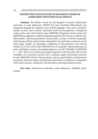248 KNJIGA APSTRAKATA naučnog skupa Multikulturalnost i savremeno društvo
CONSTRUCTION AND EVALUATION OF HUNGARIAN VERSION OF
ACHIEVEMENT MOTIVATION SCALE MOP/D-M
 
Summary: The Serbian version of scale designed to measure achievement
motivation in early adolescence MOP/D has been translated bidirectionaly into
Hungarian language by competent users of both languages. Thus came to being by
number of items, their contents, theoretical model and assumptions, a Hungarian
version of the scale with technical name MOP/DM. Hungarian version of the scale
MOP/DMwasappliedonsampleofrespondentsagefrom10to16years,andbothsexes
(48% female). Internal psychometric characteristics of items is entirely comparable
with estimates of those characteristics obtained for items of Serbian version on several
times larger samples of respondents. Coefficients of discrimination and internal
validity of 35 items of the scale MOP/DM are all acceptable. Representativeness of
items, calculated as measure of sampling adequacy, was ,807. Reliability of MOP/DM
is  = ,857. There is one dominant principal component with more than 18% of total
variability. As in previous research, here is defined complex hierarchical structure
of scale MOP/DM with four Promax-factors and one general factor of achievement
motivation. Narrower aspects of achievement motivation was defined as competition
with another parsons, competition with themselves, planning and perseverance.
Key words: Achievement motivation, early adolescence, reliability, factor
analysis 
 