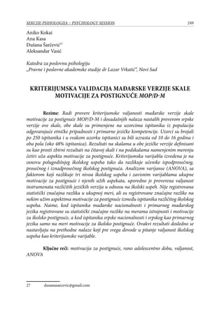 249SEKCIJE PSIHOLOGIJA – PSYCHOLOGY SESSION
Aniko Kokai
Ana Kasa
Dušana Šarčević27
Aleksandar Vasić
Katedra za poslovnu psihologiju
„Pravne i poslovne akademske studije dr Lazar Vrkatić“, Novi Sad
KRITERIJUMSKA VALIDACIJA mađarske verzije skale
motivacije za postignuće MOP/D-M
Rezime: Radi provere kriterijumske valjanosti mađarske verzije skale
motivacije za postignuće MOP/D-M i dosadašnjih nalaza nastalih proverom srpske
verzije ove skale, obe skale su primenjene na uzorcima ispitanika iz populacija
odgovarajuće etničke pripadnosti i primarne jezičke kompetencije. Uzorci su brojali
po 250 ispitanika i u svakom uzorku ispitanici su bili uzrasta od 10 do 16 godina i
oba pola (oko 48% ispitanica). Rezultati na skalama u obe jezičke verzije definisani
su kao prosti zbirni rezultati na čitavoj skali i na podskalama namenjenim merenju
četiri uža aspekta motivacije za postignuće. Kriterijumska varijabla izvedena je na
osnovu polugodišnjeg školskog uspeha tako da razlikuje učenike ispodprosečnog,
prosečnog i iznadprosečnog školskog postignuća. Analizom varijanse (ANOVA), sa
faktorom koji razlikuje tri nivoa školskog uspeha i zavisnim varijablama ukupne
motivacije za postignuće i njenih užih aspekata, uporedno je proverena valjanost
instrumenata različitih jezičkih verzija u odnosu na školski uspeh. Nije registrovana
statistički značajna razlika u ukupnoj meri, ali su registrovane značajne razlike na
nekim užim aspektima motivacije za postignuće između ispitanika različitog školskog
uspeha. Naime, kod ispitanika mađarske nacionalnosti i primarnog mađarskog
jezika registrovane su statistički značajne razlike na merama istrajnosti i motivacije
za školsko postignuće, a kod ispitanika srpske nacionalnosti i srpskog kao primarnog
jezika samo na meri motivacije za školsko postignuće. Ovakvi rezultati dosledno se
nastavljaju na prethodne nalaze koji pre svega dovode u pitanje valjanost školskog
uspeha kao kriterijumske varijable.
Ključne reči: motivacija za postignuće, rano adolescentno doba, valjanost,
ANOVA
27	 dusanasarcevic@gmail.com
 