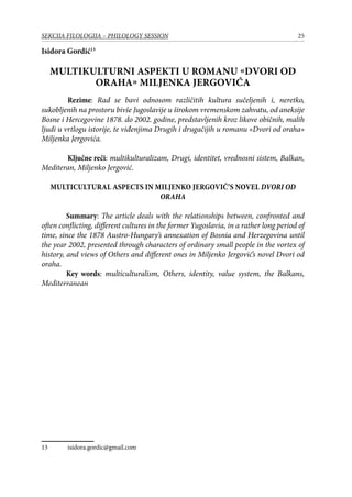 25SEKCIJA FILOLOGIJA – PHILOLOGY SESSION
Isidora Gordić13
Multikulturni aspekti u romanu «Dvori od
oraha» Miljenka Jergovića
	 Rezime: Rad se bavi odnosom različitih kultura sučeljenih i, neretko,
sukobljenih na prostoru bivše Jugoslavije u širokom vremenskom zahvatu, od aneksije
Bosne i Hercegovine 1878. do 2002. godine, predstavljenih kroz likove običnih, malih
ljudi u vrtlogu istorije, te viđenjima Drugih i drugačijih u romanu «Dvori od oraha»
Miljenka Jergovića.
	 Ključne reči: multikulturalizam, Drugi, identitet, vrednosni sistem, Balkan,
Mediteran, Miljenko Jergović.
Multicultural aspects in Miljenko Jergović’s novel Dvori od
oraha
Summary: The article deals with the relationships between, confronted and
often conflicting, different cultures in the former Yugoslavia, in a rather long period of
time, since the 1878 Austro-Hungary’s annexation of Bosnia and Herzegovina until
the year 2002, presented through characters of ordinary small people in the vortex of
history, and views of Others and different ones in Miljenko Jergović’s novel Dvori od
oraha.
Key words: multiculturalism, Others, identity, value system, the Balkans,
Mediterranean
13	 isidora.gordic@gmail.com
 