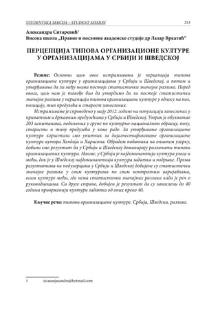 253STUDENTSKA SEKCIJA – STUDENT SESSION
Александра Ситаревић
Висока школа „Правне и пословне академске студије др Лазар Вркатић“
ПЕРЦЕПЦИЈА ТИПОВА ОРГАНИЗАЦИОНЕ КУЛТУРЕ
У ОРГАНИЗАЦИЈАМА У СРБИЈИ И ШВЕДСКОЈ
Резиме: Основни циљ овог истраживања је перцепција типова
организационе културе у организацијама у Србији и Шведској, а потом и
утврђивање да ли међу њима постоје статистички значајне разлике. Поред
овога, циљ нам је такође био да утврдимо да ли постоје статистички
значајне разлике у перцепцији типова организационе културе у односу на пол,
позицију, тип предузећа и старост запослених.
Истраживање је спроведено у мају 2012. године на популацији запослених у
приватним и државним предузећима у Србији и Шведској. Узорак је обухватао
203 испитаника, подељених у групе по културно-националном обрасцу, полу,
старости и типу предузећа у коме раде. За утврђивање организационе
културе користили смо упитник за дијагностификовање организационе
културе аутора Хендија и Харисона. Обрадом података на општем узорку,
добили смо резултат да у Србији и Шведској доминирају различити типови
организационих култура. Наиме, у Србији је најдоминантија култура улога и
моћи, док је у Шведској најдоминантнија култура задатка и подршке. Према
резултатима на подузорцима у Србији и Шведској добијене су статистички
значајне разлике у свим културама по свим контролним варијаблама,
осим културе моћи, где нема статистички значајних разлика када је реч о
руководиоцима. Са друге стране, добијен је резултат да су запослени до 40
година приврженији култури задатка од оних преко 40.
Кључне речи: типови организационе културе, Србија, Шведска, разлике.
	 sicasanjasandra@hotmail.com
 