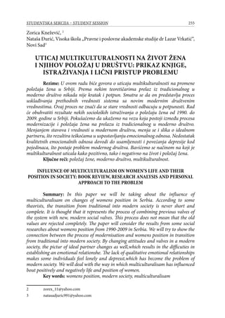 255STUDENTSKA SEKCIJA – STUDENT SESSION
Zorica Knežević, 
Nataša Đurić, Visoka škola „Pravne i poslovne akademske studije dr Lazar Vrkatić“,
Novi Sad
UTICAJ MULTIKULTURALNOSTI NA ŽIVOT ŽENA
I NJIHOV POLOŽAJ U DRUŠTVU: PRIKAZ KNJIGE,
ISTRAŽIVANJA I LIČNI PRISTUP PROBLEMU
Rezime: U ovom radu biće govora o uticaju multikulturalnosti na promene
položaja žena u Srbiji. Prema nekim teoretičarima prelaz iz tradicionalnog u
moderno društvo nikada nije kratak i potpun. Smatra se da on predstavlja proces
usklađivanja prethodnih vrednosti sistema sa novim modernim društvenim
vrednostima. Ovaj proces ne znači da se stare vrednosti odbacuju u potpunosti. Rad
će obuhvatiti rezultate nekih socioloških istraživanja o položaju žena od 1990. do
2009. godine u Srbiji. Pokušaćemo da ukažemo na vezu koja postoji između procesa
modernizacije i položaja žena na prelazu iz tradicionalnog u moderno društvo.
Menjanjem stavova i vrednosti u modernom društvu, menja se i slika o idealnom
partneru, što rezultira teškoćama u uspostavljanju emocionalnog odnosa. Nedostatak
kvalitetnih emocionalnih odnosa dovodi do usamljenosti i povećanja depresije kod
pojedinaca, što postaje problem modernog društva. Bavićemo se načinom na koji je
multikulturalnost uticala kako pozitivno, tako i negativno na život i položaj žena.
Ključne reči: položaj žene, moderno društvo, multikulturalnost.
INFLUENCE OF MULTICULTURALISM ON WOMEN’S LIFE AND THEIR
POSITION IN SOCIETY: BOOK REVIEW, RESEARCH ANALYSIS AND PERSONAL
APPROACH TO THE PROBLEM
Summary: In this paper we will be taking about the influence of
multiculturalisam on changes of womens position in Serbia. According to some
theorists, the transition from traditional into modern society is never short and
complete. It is thought that it represents the process of combining previous valves of
the system with new, modern social valves. This process does not mean that the old
values are rejected completely. The paper will consider the results from some social
researches about womens position from 1990-2009 in Serbia. We will try to show the
connection between the process of modernisation and womens position in transition
from traditional into modern society. By changing attitudes and valves in a modern
society, the pictur of ideal partner changes as well,which results in the difficuties in
establishing an emotional relationshe. The lack of qualitative emotional relationships
makes some individuals feel lonely and depresst,which has become the problem of
modern society. We will deal with the way in which multiculturalisam has influenced
bout positively and negatively life and position of women.
Key words: womens position, modern society, multiculturalisam
	 zorex_11@yahoo.com
	 natasadjuric991@yahoo.com
 