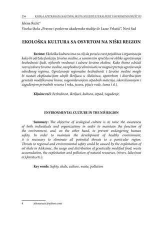 256 KNJIGA APSTRAKATA naučnog skupa Multikulturalnost i savremeno društvo
Jelena Ružić
Visoka škola „Pravne i poslovne akademske studije dr Lazar Vrkatić“, Novi Sad
EKOLOŠKA KULTURA SA OSVRTOM NA NIŠKI REGION
Rezime: Ekološka kultura ima za cilj da poveća svest pojedinca i organizacija
kako bi održala funkciju životne sredine, a samim tim sprečila sve oblike ugrožavanja
bezbednosti ljudi, njihovih vrednosti i zdrave životne okoline. Kako bismo održali
razvojzdraveživotne sredine,neophodnojeeliminisatisvemogućepretnjeugrožavanja
određenog regiona. Ugrožavanje regionalne bezbednosti i životne sredine moglo
bi nastati eksploatacijom ulnjih škriljaca u Aleksincu, upotrebom i distribucijom
genetski modifikovane hrane, nagomilavanjem otpadnih materija, iskorišćavanjem i
zagađenjem prirodnih resursa ( reka, jezera, pijaće vode, šuma i sl.).
Ključne reči: bezbednost, škriljaci, kultura, otpad, zagađenje.
ENVIRONMENTAL CULTURE IN THE NIŠ REGION
Summary: The objective of ecological culture is to raise the awareness
of both individuals and organizations in order to maintain the function of
the environment, and, on the other hand, to prevent endangering human
safety. In order to maintain the development of healthy environment,
it is necessary to eliminate all potential threats to a particular region.
Threats to regional and environmental safety could be caused by the exploitation of
oil shale in Aleksinac, the usage and distribution of genetically modified food, waste
accumulation, the exploitation and pollution of natural resources, (rivers, lakes(wat
er),forests,etc.).
Key words: Safety, shale, culture, waste, pollution
	 jelenaruzic@yahoo.com
 