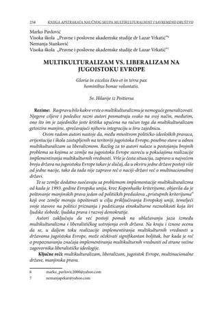 258 KNJIGA APSTRAKATA naučnog skupa Multikulturalnost i savremeno društvo
Marko Pavlović
Visoka škola „Pravne i poslovne akademske studije dr Lazar Vrkatić”
Nemanja Stanković
Visoka škola „Pravne i poslovne akademske studije dr Lazar Vrkatić”
MULTIKULTURALIZAM VS. LIBERALIZAM NA
JUGOISTOKU EVROPE
Gloria in excelsis Deo et in terra pax
hominibus bonae voluntatis.
Sv. Hilarije iz Poitiersa
Rezime: Raspravubilokakvevrsteomultikulturalizmujenemogućegeneralizovati.
Njegove ciljeve i posledice razni autori posmatraju svako na svoj način, međutim,
ono što im je zajedničko jeste kritika upućena na račun toga da multikulturalizam
getoizira manjine, sprečavajući njihovu integraciju u širu zajednicu.
	 Ovim radom autori nastoje da, među mnoštvom političko-ideoloških pravaca,
orijentacija i škola zastupljenih na teritoriji jugoistoka Evrope, posebno stave u odnos
multikulturalizam sa liberalizmom. Razlog za to autori nalaze u postojanju brojnih
problema sa kojima se zemlje na jugoistoku Evrope susreću u pokušajima realizacije
implementiranja multikulturnih vrednosti. Vrlo je česta situacija, zapravo u najvećem
broju država na jugoistoku Evrope takav je slučaj, da u okviru jedne države postoji više
od jedne nacije, tako da tada nije zapravo reč o naciji-državi već o multinacionalnoj
državi.
	 Te se zemlje dodatno suočavaju sa problemom implementacije multikulturalizma
od kada je 1993. godine Evropska unija, kroz Kopenhaške kriterijume, objavila da je
poštovanje manjinskih prava jedan od političkih preduslova „pristupnih kriterijuma“
koji ove zemlje moraju ispoštovati u cilju priključivanja Evropskoj uniji, temeljeći
svoje stavove na politici priznanja i podsticanja etnokulturne raznolikosti koja širi
ljudske slobode, ljudska prava i razvoj demokratije.
	 Autori zaključuju da već postoji pomak na ublažavanju jaza između
multikulturalizma i liberalističkog ustrojenja ovih država. Na kraju i iznose ocenu
da se, u daljem toku realizacije implementiranja multikulturnih vrednosti u
državama jugoistoka Evrope, može očekivati signifikantan boljitak, bar kada je reč
o prepoznavanju značaja implementiranja multikulturnih vrednosti od strane većine
zagovornika liberalističke ideologije.
Ključne reči: multikulturalizam, liberalizam, jugoistok Evrope, multinacionalne
države, manjinska prava.
	 marko_pavlovic2000@yahoo.com
	 nemanjapekar@yahoo.com
 