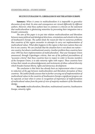 259STUDENTSKA SEKCIJA – STUDENT SESSION
MULTICULTURALISM VS. LIBERALISM IN SOUTHEASTERN EUROPE
Summary: When it comes to multiculturalism it is impossible to generalize
discussion of any kind. Its aims and consequences are viewed differently by different
authors. However, what these authors have in common is criticism on the statement
that multiculturalism is ghettoizing minorities by preventing their integration into a
broader community.
The aim of this paper is to put into relation multiculturalism and liberalism
between many political and ideological directions, orientations and schools in the area
of Southeastern Europe. The author finds the reason for that in numerous problems
that countries of this region encounter in attempts to carry out implementation of
multicultural values. What often happens in this region is that more nations than one
live in one country. We can conclude that the situation here is not about one nation –
one country, but about a multinational country. Another problem these countries have
since 1993 has been implementation of multiculturalism. That year European Union
announced, through Copenhagen criteria, that one of the political preconditions of
“accession criteria” that these countries have to respect in order to become members
of the European Union, is to take minority rights with respect. These countries have
to base their stands on acknowledgements and incitements of ethno-cultural diversity
which broaden human liberty, rights and democracy development.
The conclusion is that there has already been an improvement when it comes
to reduction of the gap between multiculturalism and liberalistic formation of these
countries. The author finally assesses that in further carrying out of implementation of
multicultural values in the countries of Southeastern Europe a significant progress can
be expected, at least when it comes to recognition of importance of implementation
of multicultural values from the point of view of majority mediators of the liberalistic
ideolgy.
Key words: multiculturalism, liberalism, multinational countries, Southeastern
Europe, minority rights
 
