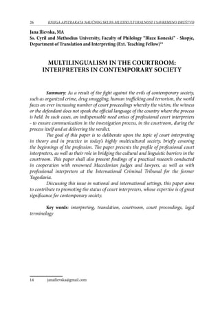 26 KNJIGA APSTRAKATA naučnog skupa Multikulturalnost i savremeno društvo
Jana Ilievska, MA
Ss. Cyril and Methodius University, Faculty of Philology “Blaze Koneski” - Skopje,
Department of Translation and Interpreting (Ext. Teaching Fellow)14
MULTILINGUALISM IN THE COURTROOM:
INTERPRETERS IN CONTEMPORARY SOCIETY
	 Summary: As a result of the fight against the evils of contemporary society,
such as organized crime, drug smuggling, human trafficking and terrorism, the world
faces an ever increasing number of court proceedings whereby the victim, the witness
or the defendant does not speak the official language of the country where the process
is held. In such cases, an indispensable need arises of professional court interpreters
- to ensure communication in the investigation process, in the courtroom, during the
process itself and at delivering the verdict.
	 The goal of this paper is to deliberate upon the topic of court interpreting
in theory and in practice in today’s highly multicultural society, briefly covering
the beginnings of the profession. The paper presents the profile of professional court
interpreters, as well as their role in bridging the cultural and linguistic barriers in the
courtroom. This paper shall also present findings of a practical research conducted
in cooperation with renowned Macedonian judges and lawyers, as well as with
professional interpreters at the International Criminal Tribunal for the former
Yugoslavia.
	Discussing this issue in national and international settings, this paper aims
to contribute to promoting the status of court interpreters, whose expertise is of great
significance for contemporary society.
	
	 Key words: interpreting, translation, courtroom, court proceedings, legal
terminology
14	 janailievska@gmail.com
 
