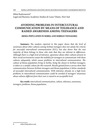 260 KNJIGA APSTRAKATA naučnog skupa Multikulturalnost i savremeno društvo
Miloš Radovanović
Legal and Business Academic Studies dr Lazar Vrkatic, Novi Sad
AVOIDING PROBLEMS IN INTERCULTURAL
COMMUNICATION BY MEANS OF TOLERANCE AND
RAISED AWARENESS AMONG TEENAGERS
(ROMA POPULATION IN SERBIA AND SERBIAN TEENAGERS)
Summary: The analysis reported in this paper shows that the level of
awareness about other cultures among Serbian teenagers does not satisfy the criteria
for successful intercultural communication (ICC), but also shows that the vast
majority of them belongs to those who state that they are tolerant to differences.
Although there is a high level of tolerance, ignorance about other cultures present in
their social environment creates the inability for teenagers to communicate with those
cultures adequately, which causes problems in intercultural communication. The
culture of Roma population living in Serbia, being the closest to Serbian teenagers,
is taken as a sample culture for this research. Results gained from a survey show that
communication between Serbian teenagers and Roma population is below standards
of successful intercultural communication. With tolerance already on a high level,
problems in intercultural communication could be avoided if teenagers’ awareness
about cultures different from their own is raised to an acceptable level.
Key words: intercultural communication, culture, tolerance, awareness,
teenagers, problems, Roma population.
	 milos10r@yahoo.com
 
