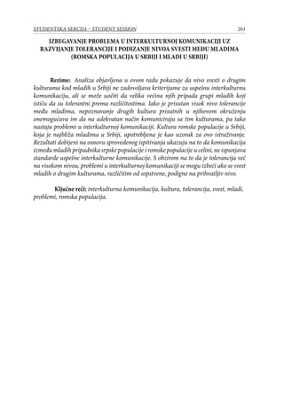 261STUDENTSKA SEKCIJA – STUDENT SESSION
IZBEGAVANJE PROBLEMA U INTERKULTURNOJ KOMUNIKACIJI UZ
RAZVIJANJE TOLERANCIJE I PODIZANJE NIVOA SVESTI MEĐU MLADIMA
(ROMSKA POPULACIJA U SRBIJI I MLADI U SRBIJI)
	 Rezime: Analiza objavljena u ovom radu pokazuje da nivo svesti o drugim
kulturama kod mladih u Srbiji ne zadovoljava kriterijume za uspešnu interkulturnu
komunikaciju, ali se može uočiti da velika većina njih pripada grupi mladih koji
ističu da su tolerantni prema različitostima. Iako je prisutan visok nivo tolerancije
među mladima, nepoznavanje drugih kultura prisutnih u njihovom okruženju
onemogućava im da na adekvatan način komuniciraju sa tim kulturama, pa tako
nastaju problemi u interkulturnoj komunikaciji. Kultura romske populacije u Srbiji,
koja je najbliža mladima u Srbiji, upotrebljena je kao uzorak za ovo istraživanje.
Rezultati dobijeni na osnovu sprovedenog ispitivanja ukazuju na to da komunikacija
između mladih pripadnika srpske populacije i romske populacije u celini, ne ispunjava
standarde uspešne interkulturne komunikacije. S obzirom na to da je tolerancija već
na visokom nivou, problemi u interkulturnoj komunikaciji se mogu izbeći ako se svest
mladih o drugim kulturama, različitim od sopstvene, podigne na prihvatljiv nivo.
Ključne reči: interkulturna komunikacija, kultura, tolerancija, svest, mladi,
problemi, romska populacija.
 