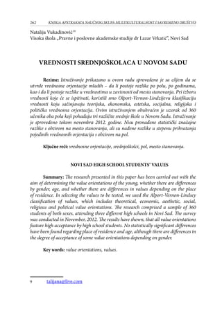 262 KNJIGA APSTRAKATA naučnog skupa Multikulturalnost i savremeno društvo
Natalija Vukadinović1
Visoka škola „Pravne i poslovne akademske studije dr Lazar Vrkatić”, Novi Sad
VREDNOSTI SREDNJOŠKOLACA U NOVOM SADU
	 Rezime: Istraživanje prikazano u ovom radu sprovedeno je sa ciljem da se
utvrde vrednosne orjentacije mladih – da li postoje razlike po polu, po godinama,
kao i da li postoje razlike u vrednostima u zavisnosti od mesta stanovanja. Pri izboru
vrednosti koje će se ispitivati, koristili smo Olport-Vernon-Lindzijevu klasifikaciju
vrednosti koju sačinjavaju teorijska, ekonomska, estetska, socijalna, religijska i
politička vrednosna orjentacija. Ovim istraživanjem obuhvaćen je uzorak od 360
učenika oba pola koji pohađaju tri različite srednje škole u Novom Sadu. Istraživanje
je sprovedeno tokom novembra 2012. godine. Nisu pronađene statistički značajne
razlike s obzirom na mesto stanovanja, ali su nađene razlike u stepenu prihvatanja
pojedinih vrednosnih orjentacija s obzirom na pol.
Ključne reči: vrednosne orjentacije, srednjoškolci, pol, mesto stanovanja.
Novi Sad High School Students’ Values
Summary: The research presented in this paper has been carried out with the
aim of determining the value orientations of the young, whether there are differences
by gender, age, and whether there are differences in values depending on the place
of residence. In selecting the values to be tested, we used the Alport-Vernon-Lindsey
classification of values, which includes theoretical, economic, aesthetic, social,
religious and political value orientations. The research comprised a sample of 360
students of both sexes, attending three different high schools in Novi Sad. The survey
was conducted in November, 2012. The results have shown, that all value orientations
feature high acceptance by high school students. No statistically significant differences
have been found regarding place of residence and age, although there are differences in
the degree of acceptance of some value orientations depending on gender.
Key words: value orientations, values.
	 talijana@live.com
 