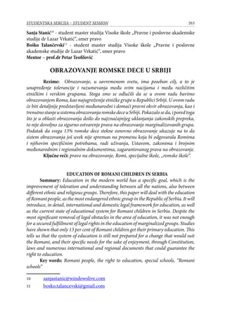 263STUDENTSKA SEKCIJA – STUDENT SESSION
Sanja Stanić10
- student master studija Visoke škole „Pravne i poslovne akademske
studije dr Lazar Vrkatić“, smer pravo
Boško Talančevski11
- student master studija Visoke škole „Pravne i poslovne
akademske studije dr Lazar Vrkatić“, smer pravo
Mentor – prof.dr Petar Teofilović
OBRAZOVANJE ROMSKE DECE U SRBIJI
Rezime: Obrazovanje, u savremenom svetu, ima poseban cilj, a to je
unapređenje tolerancije i razumevanja među svim nacijama i među različitim
etničkim i verskim grupama. Stoga smo se odlučili da se u ovom radu bavimo
obrazovanjem Roma, kao najugroženije etničke grupe u Republici Srbiji. U ovom radu
će biti detaljnije predstavljeni međunarodni i domaći pravni okvir obrazovanja, kao i
trenutnostanjeusistemuobrazovanjaromskedeceuSrbiji.Pokazaloseda,iporedtoga
što je u oblasti obrazovanja došlo do najznačajnijeg uklanjanja zakonskih prepreka,
to nije dovoljno za sigurno ostvarenje prava na obrazovanje marginalizovanih grupa.
Podatak da svega 13% romske dece stekne osnovno obrazovanje ukazuje na to da
sistem obrazovanja još uvek nije spreman na promenu koja bi odgovarala Romima
i njihovim specifičnim potrebama, radi uživanja, Ustavom, zakonima i brojnim
međunarodnim i regionalnim dokumentima, zagarantovanog prava na obrazovanje.
Ključne reči: pravo na obrazovanje, Romi, specijalne škole, „romske škole“.
EDUCATION OF ROMANI CHILDREN IN SERBIA
Summary: Education in the modern world has a specific goal, which is the
improvement of toleration and understanding between all the nations, also between
different ethnic and religious groups. Therefore, this paper will deal with the education
of Romani people, as the most endangered ethnic group in the Republic of Serbia. It will
introduce, in detail, international and domestic legal framework for education, as well
as the current state of educational system for Romani children in Serbia. Despite the
most significant removal of legal obstacles in the area of education, it was not enough
for a secured fulfillment of legal rights in the education of marginalized groups. Studies
have shown that only 13 per cent of Romani children get their primary education. This
tells us that the system of education is still not prepared for a change that would suit
the Romani, and their specific needs for the sake of enjoyment, through Constitution,
laws and numerous international and regional documents that could guarantee the
right to education.
Key words: Romani people, the right to education, special schools, “Romani
schools“
10	 sanjastanic@windowslive.com
11	 bosko.talancevski@gmail.com
 