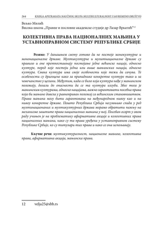 264 KNJIGA APSTRAKATA naučnog skupa Multikulturalnost i savremeno društvo
Вељко Милић
Висока школа „Правне и пословне академске студије др Лазар Вркатић“12
КОЛЕКТИВНА ПРАВА НАЦИОНАЛНИХ МАЊИНА У
УСТАВНОПРАВНОМ СИСТЕМУ РЕПУБЛИКЕ СРБИЈЕ
Резиме: У данашњем свету готово да не постоје монокултурне и
мононационалне државе. Мултикултурне и мулитнационалне државе су
правило и оне претпостављају постојање једне већинске нације, односно
културе, поред које постоји једна или више мањинских нација, односно
култура. Свака култура има своје особености које тежи да сачува. Те
особености су драгоцене како за припаднике конкретне културе тако и за
човечанство у целини. Међутим, када се било која култура нађе у мањинском
положају, долази до опасности да се та култура изгуби. Због тога је
мањинским културама, односно нацијама, важно гарантовати посебна права
која би мањине довела у равноправан положај са већинским становништвом.
Права мањина могу бити гарантована на међународном нивоу као и на
нивоу конкретне државе. Пошто Република Србија несумњиво спада у ред
мултинационаних и мултикултурних држава морамо обратити пажњу на
механизме заштите права националних мањина у њој. Посебан осврт у овом
раду учињен је на проблематику афирмативне акције и колективних права
националних мањина, како су та права уређена у уставноправном систему
Републике Србије, ко су титулари тих права и како се она испољавају.
Кључне речи: мултикултуралност, националне мањине, колективна
права, афирмативна акција, мањинска права.
12	 velja25@sbb.rs
 
