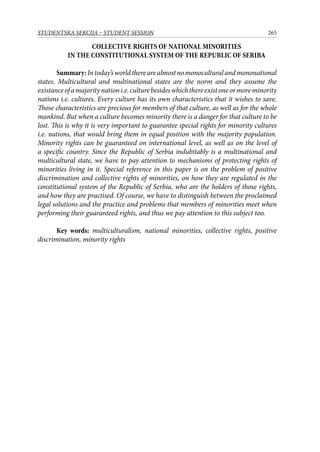265STUDENTSKA SEKCIJA – STUDENT SESSION
COLLECTIVE RIGHTS OF NATIONAL MINORITIES
IN THE CONSTITUTIONAL SYSTEM OF THE REPUBLIC OF SERIBA
Summary:Intoday’sworldtherearealmostnomonoculturalandmononational
states. Multicultural and multinational states are the norm and they assume the
existanceofamajoritynationi.e.culturebesideswhichthereexistoneormoreminority
nations i.e. cultures. Every culture has its own characteristics that it wishes to save.
Those characteristics are precious for members of that culture, as well as for the whole
mankind. But when a culture becomes minority there is a danger for that culture to be
lost. This is why it is very important to guarantee special rights for minority cultures
i.e. nations, that would bring them in equal position with the majority population.
Minority rights can be guaranteed on international level, as well as on the level of
a specific country. Since the Republic of Serbia indubitably is a multinational and
multicultural state, we have to pay attention to mechanisms of protecting rights of
minorities living in it. Special reference in this paper is on the problem of positive
discrimination and collective rights of minorities, on how they are regulated in the
constitutional system of the Republic of Serbia, who are the holders of those rights,
and how they are practised. Of course, we have to distinguish between the proclaimed
legal solutions and the practice and problems that members of minorities meet when
performing their guaranteed rights, and thus we pay attention to this subject too.
Key words: multiculturalism, national minorities, collective rights, positive
discrimination, minority rights
 