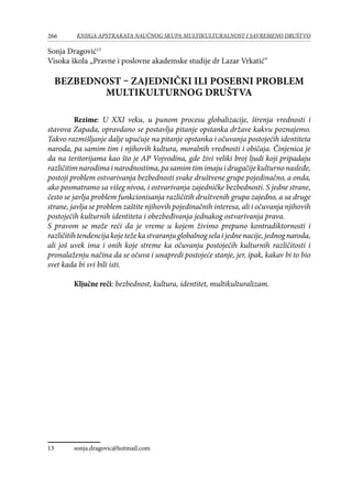 266 KNJIGA APSTRAKATA naučnog skupa Multikulturalnost i savremeno društvo
Sonja Dragović13
Visoka škola „Pravne i poslovne akademske studije dr Lazar Vrkatić“
BEZBEDNOST – ZAJEDNIČKI ILI POSEBNI PROBLEM
MULTIKULTURNOG DRUŠTVA
Rezime: U XXI veku, u punom procesu globalizacije, širenja vrednosti i
stavova Zapada, opravdano se postavlja pitanje opstanka države kakvu poznajemo.
Takvo razmišljanje dalje upućuje na pitanje opstanka i očuvanja postojećih identiteta
naroda, pa samim tim i njihovih kultura, moralnih vrednosti i običaja. Činjenica je
da na teritorijama kao što je AP Vojvodina, gde živi veliki broj ljudi koji pripadaju
različitimnarodimainarodnostima,pasamimtimimajuidrugačijekulturnonasleđe,
postoji problem ostvarivanja bezbednosti svake društvene grupe pojedinačno, a onda,
ako posmatramo sa višeg nivoa, i ostvarivanja zajedničke bezbednosti. S jedne strane,
često se javlja problem funkcionisanja različitih društvenih grupa zajedno, a sa druge
strane, javlja se problem zaštite njihovih pojedinačnih interesa, ali i očuvanja njihovih
postojećih kulturnih identiteta i obezbeđivanja jednakog ostvarivanja prava.
S pravom se može reći da je vreme u kojem živimo prepuno kontradiktornosti i
različitihtendencijakojetežekastvaranjuglobalnogselaijednenacije,jednognaroda,
ali još uvek ima i onih koje streme ka očuvanju postojećih kulturnih različitosti i
pronalaženju načina da se očuva i unapredi postojeće stanje, jer, ipak, kakav bi to bio
svet kada bi svi bili isti.
Ključne reči: bezbednost, kultura, identitet, multikulturalizam.
13	 sonja.dragovic@hotmail.com
 