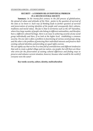 267STUDENTSKA SEKCIJA – STUDENT SESSION
SECURITY – A COMMON OR AN INDIVIDUAL PROBLEM
IN A MULTICULTURAL SOCIETY
Summary: In the twenty-first century in the full process of globalization,
the spread of values and attitudes of the West, points to the question of survival of
the state as we know it. Such way of thinking leads to further question of survival
and preservation of existing identities of the people and consequently their cultures,
traditions and moral values. The fact is that in territories such as the AP Vojvodina,
where lives large number of people who belong to different nationalities, and therefore
have a different cultural heritage, there is an issue in achieving security of any social
group individually and then, if we look at the higher level, establishing a common
security. On one side is often a problem in functioning of various social groups along,
and the other is the problem of protecting their individual interests and preserve their
existing cultural identities and providing an equal rights exercise.
We can rightly say that we live in a time full of contradictions and different tendencies
that seek to create a global village and one nation, one people, but still there are those
who strive for the preservation of existing cultural differences and finding ways to
preserve and enhance current situation, however, because what would be the world if
everyone were the same?
Key words: security, culture, identity, multiculturalism
 